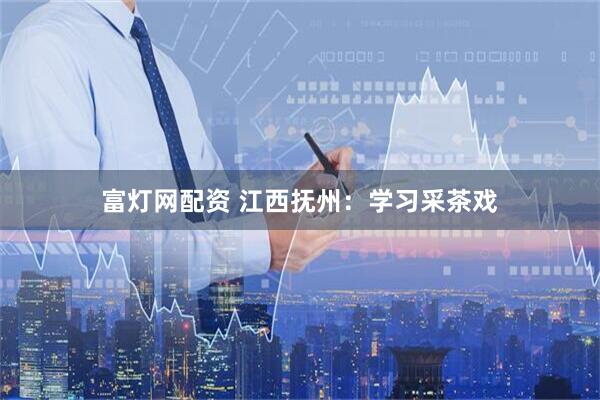 富灯网配资 江西抚州：学习采茶戏