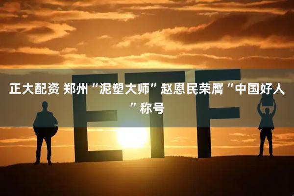 正大配资 郑州“泥塑大师”赵恩民荣膺“中国好人”称号