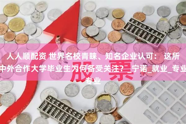 人人顺配资 世界名校青睐、知名企业认可： 这所中外合作大学毕业生为何备受关注？_宁诺_就业_专业