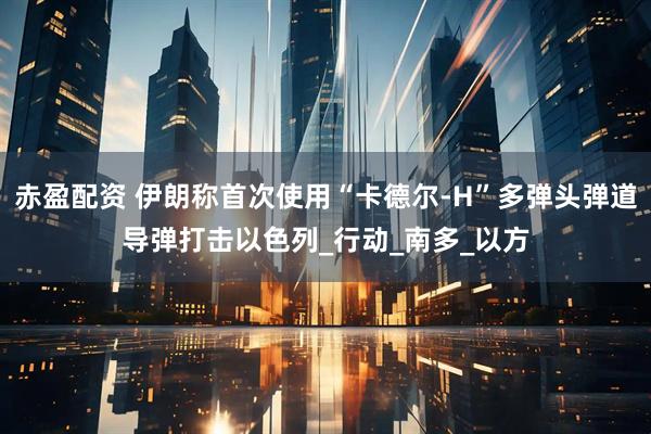 赤盈配资 伊朗称首次使用“卡德尔-H”多弹头弹道导弹打击以色列_行动_南多_以方