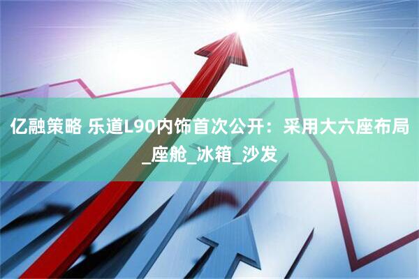 亿融策略 乐道L90内饰首次公开：采用大六座布局_座舱_冰箱_沙发