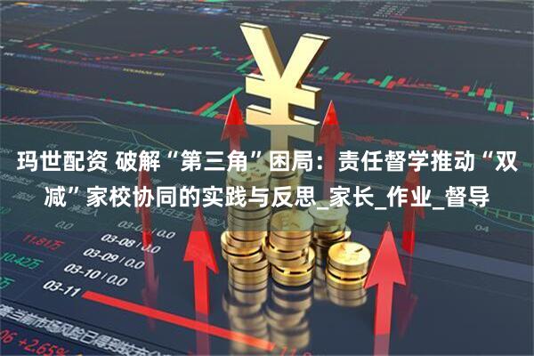 玛世配资 破解“第三角”困局：责任督学推动“双减”家校协同的实践与反思_家长_作业_督导