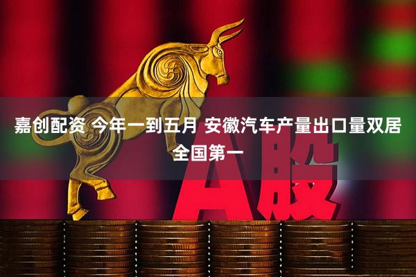 嘉创配资 今年一到五月 安徽汽车产量出口量双居全国第一