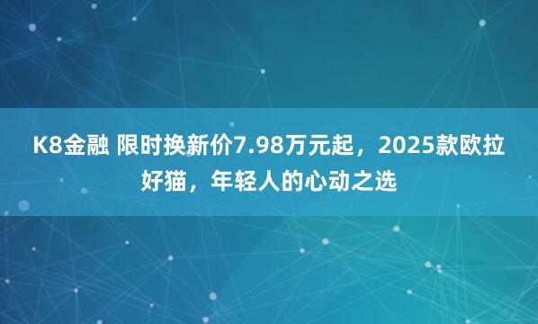 K8金融 限时换新价7.98万元起，2025款欧拉好猫，年轻人的心动之选
