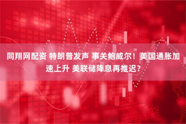同翔网配资 特朗普发声 事关鲍威尔！美国通胀加速上升 美联储降息再推迟？