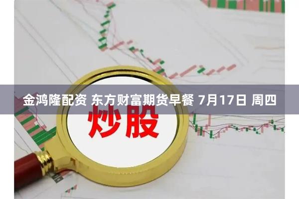 金鸿隆配资 东方财富期货早餐 7月17日 周四