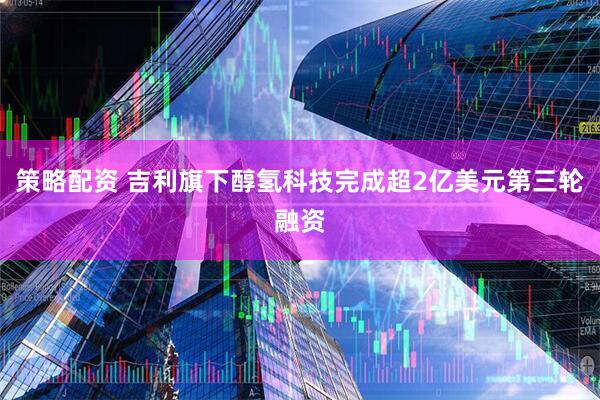 策略配资 吉利旗下醇氢科技完成超2亿美元第三轮融资