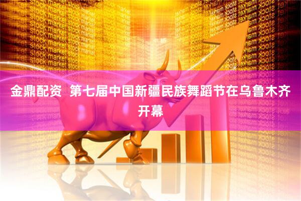 金鼎配资  第七届中国新疆民族舞蹈节在乌鲁木齐开幕