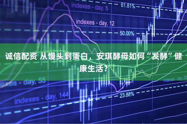 诚信配资 从馒头到蛋白，安琪酵母如何“发酵”健康生活？