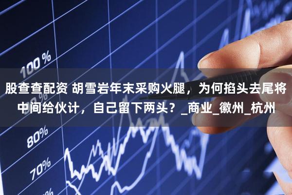 股查查配资 胡雪岩年末采购火腿，为何掐头去尾将中间给伙计，自己留下两头？_商业_徽州_杭州