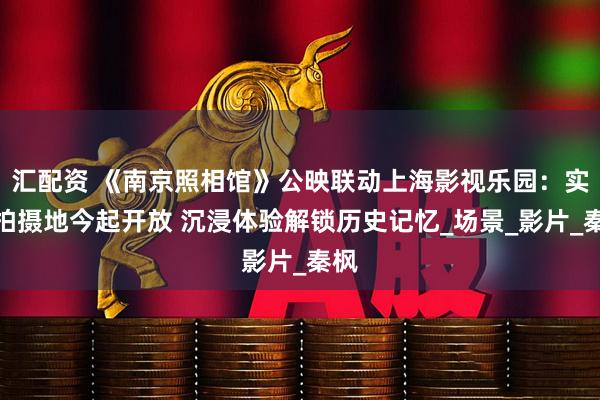汇配资 《南京照相馆》公映联动上海影视乐园：实景拍摄地今起开放 沉浸体验解锁历史记忆_场景_影片_秦枫
