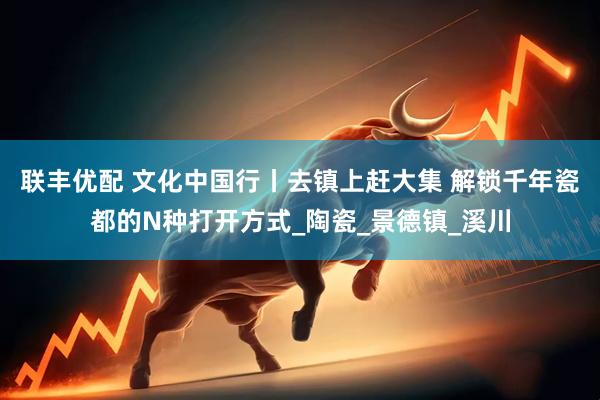 联丰优配 文化中国行丨去镇上赶大集 解锁千年瓷都的N种打开方式_陶瓷_景德镇_溪川