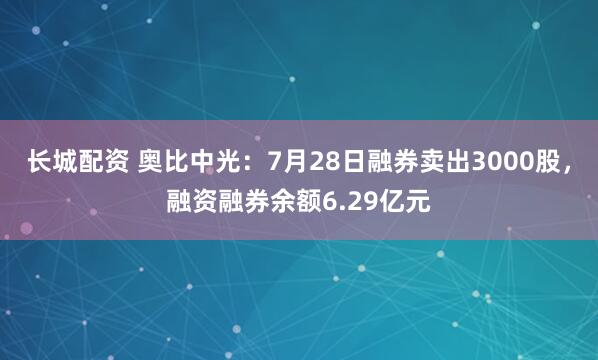长城配资 奥比中光：7月28日融券卖出3000股，融资融券余额6.29亿元