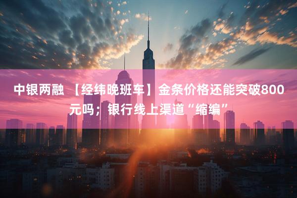 中银两融 【经纬晚班车】金条价格还能突破800元吗；银行线上渠道“缩编”