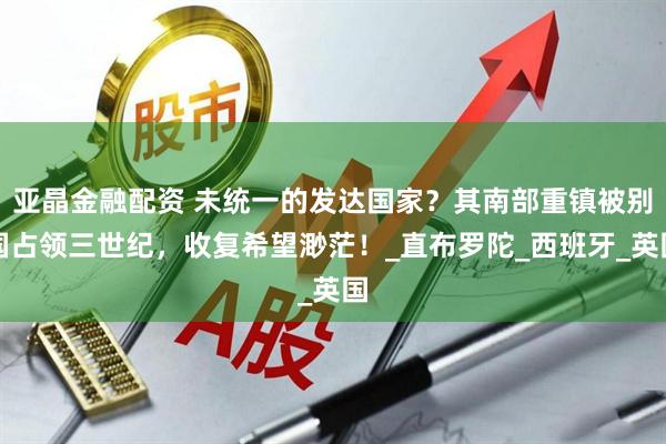 亚晶金融配资 未统一的发达国家？其南部重镇被别国占领三世纪，收复希望渺茫！_直布罗陀_西班牙_英国