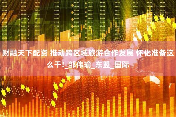 财融天下配资 推动跨区域旅游合作发展 怀化准备这么干!_邹伟瑜_东盟_国际