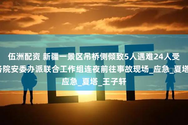 伍洲配资 新疆一景区吊桥侧倾致5人遇难24人受伤，国务院安委办派联合工作组连夜前往事故现场_应急_夏塔_王子轩
