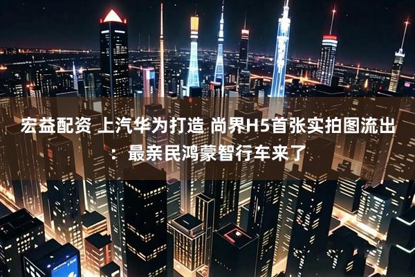 宏益配资 上汽华为打造 尚界H5首张实拍图流出：最亲民鸿蒙智行车来了