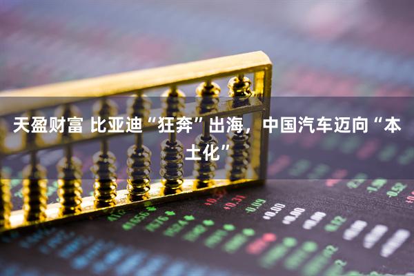 天盈财富 比亚迪“狂奔”出海，中国汽车迈向“本土化”