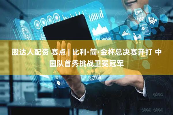 股达人配资 赛点 | 比利·简·金杯总决赛开打 中国队首秀挑战卫冕冠军