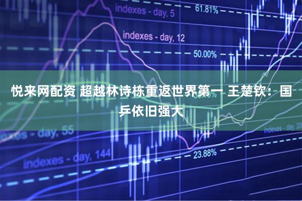 悦来网配资 超越林诗栋重返世界第一 王楚钦：国乒依旧强大