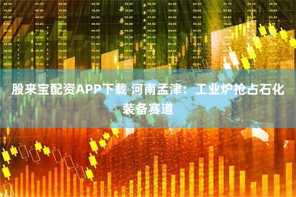 股来宝配资APP下载 河南孟津:工业炉抢占石化装备赛道