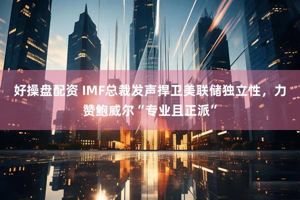 好操盘配资 IMF总裁发声捍卫美联储独立性，力赞鲍威尔“专业且正派”