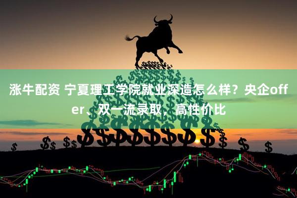 涨牛配资 宁夏理工学院就业深造怎么样？央企offer、双一流录取，高性价比