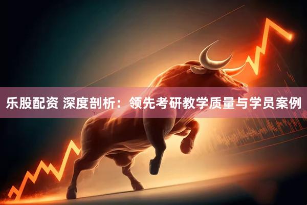 乐股配资 深度剖析：领先考研教学质量与学员案例