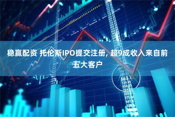 稳赢配资 托伦斯IPO提交注册, 超9成收入来自前五大客户